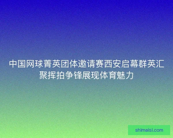 中国网球菁英团体邀请赛西安启幕群英汇聚挥拍争锋展现体育魅力