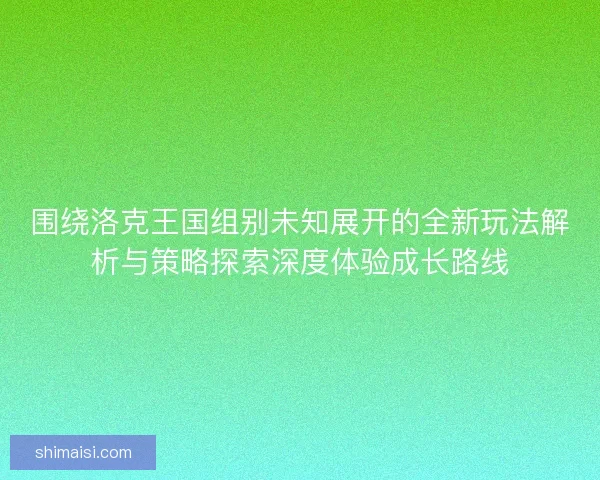 围绕洛克王国组别未知展开的全新玩法解析与策略探索深度体验成长路线