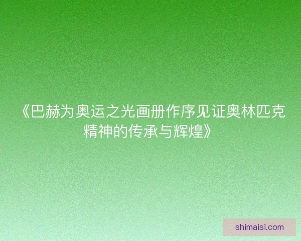《巴赫为奥运之光画册作序见证奥林匹克精神的传承与辉煌》 《巴赫为奥运之光画册作序见证奥林匹克精神的传承与辉煌》