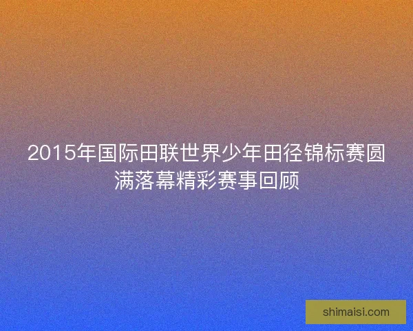 2015年国际田联世界少年田径锦标赛圆满落幕精彩赛事回顾 2015年国际田联世界少年田径锦标赛圆满落幕精彩赛事回顾