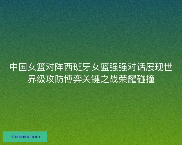 中国女篮对阵西班牙女篮强强对话展现世界级攻防博弈关键之战荣耀碰撞 中国女篮对阵西班牙女篮强强对话展现世界级攻防博弈关键之战荣耀碰撞