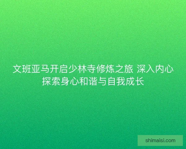 文班亚马开启少林寺修炼之旅 深入内心探索身心和谐与自我成长