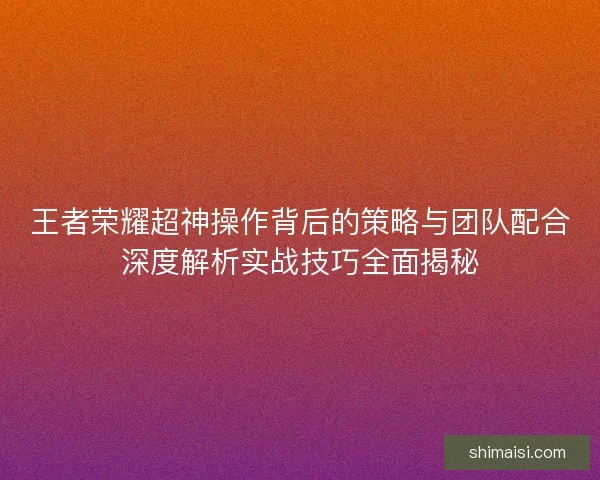 王者荣耀超神操作背后的策略与团队配合深度解析实战技巧全面揭秘