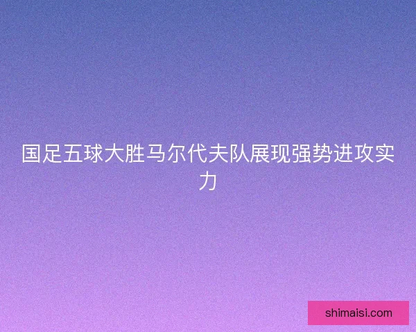 国足五球大胜马尔代夫队展现强势进攻实力