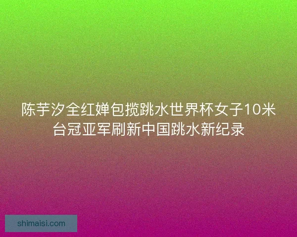 陈芋汐全红婵包揽跳水世界杯女子10米台冠亚军刷新中国跳水新纪录 陈芋汐全红婵包揽跳水世界杯女子10米台冠亚军刷新中国跳水新纪录