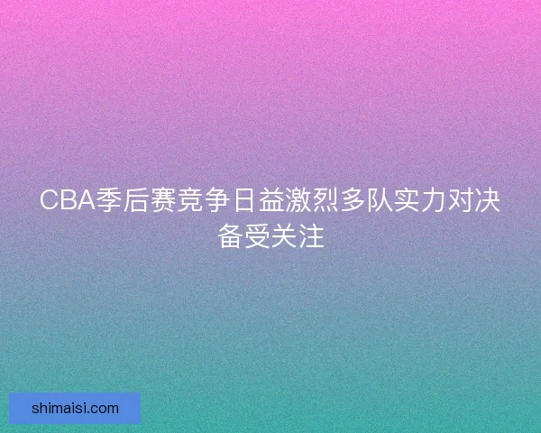 CBA季后赛竞争日益激烈多队实力对决备受关注 CBA季后赛竞争日益激烈多队实力对决备受关注